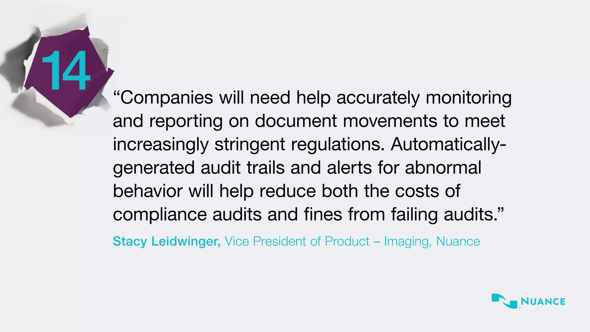 “Companies will need help accurately monitoring
and reporting on document movements to meet
increasingly stringent regulations. Automatically-
generated audit trails and alerts for abnormal
behavior will help reduce both the costs of
compliance audits and fines from failing audits.”
Stacy Leidwinger, Vice President of Product – Imaging, Nuance
14
 