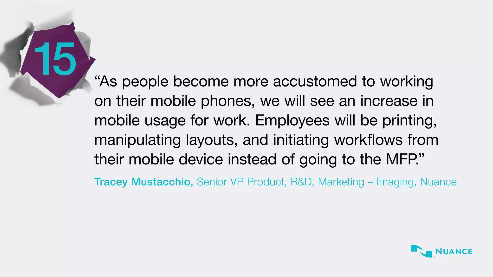 15 “As people become more accustomed to working
on their mobile phones, we will see an increase in
mobile usage for work. Employees will be printing,
manipulating layouts, and initiating workflows from
their mobile device instead of going to the MFP.”
Tracey Mustacchio, Senior VP Product, R&D, Marketing – Imaging, Nuance
 