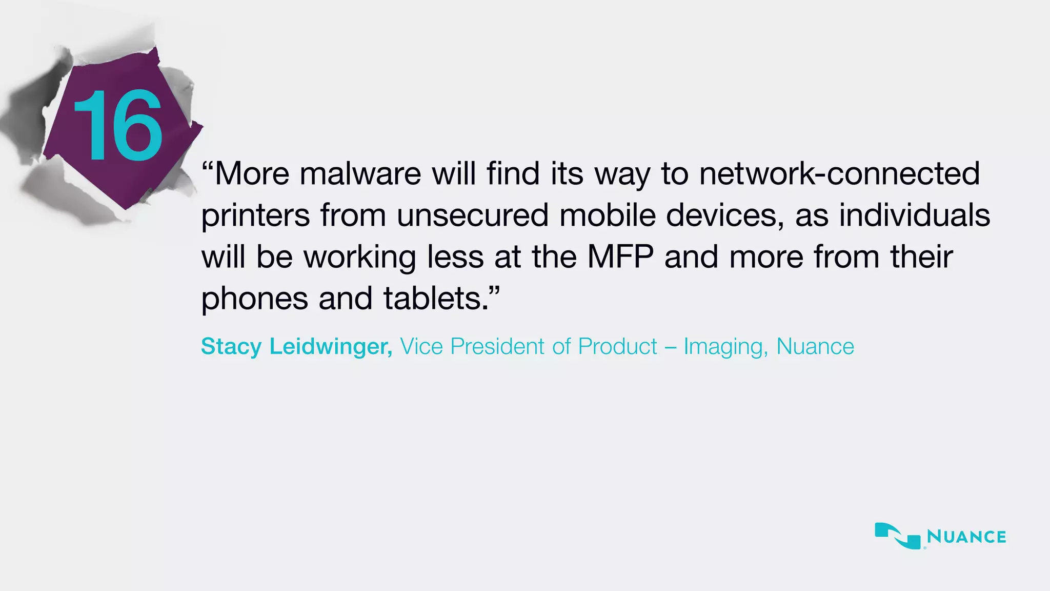 “More malware will find its way to network-connected
printers from unsecured mobile devices, as individuals
will be working less at the MFP and more from their
phones and tablets.”
Stacy Leidwinger, Vice President of Product – Imaging, Nuance
16
 