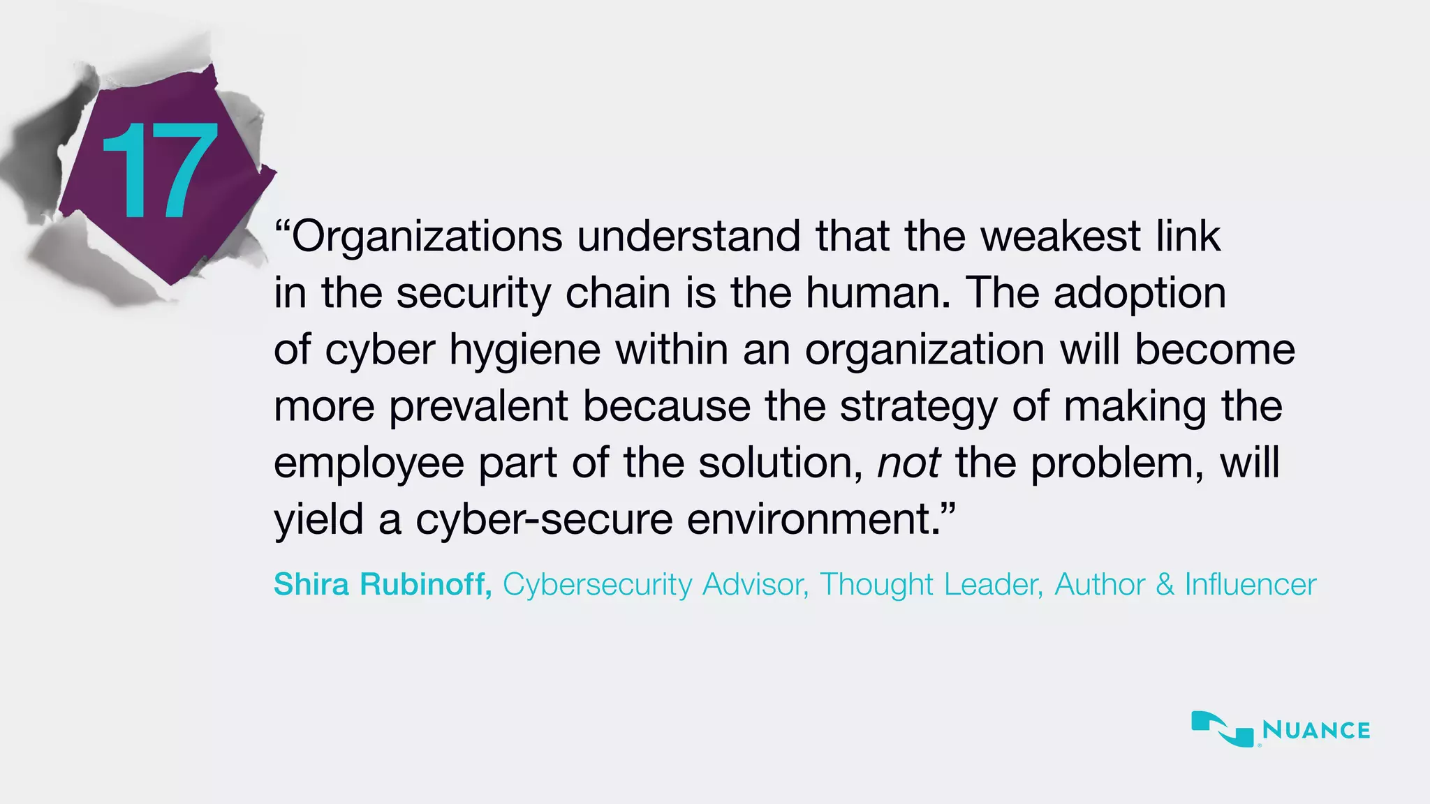 17 “Organizations understand that the weakest link
in the security chain is the human. The adoption
of cyber hygiene within an organization will become
more prevalent because the strategy of making the
employee part of the solution, not the problem, will
yield a cyber-secure environment.”
Shira Rubinoff, Cybersecurity Advisor, Thought Leader, Author & Influencer
 