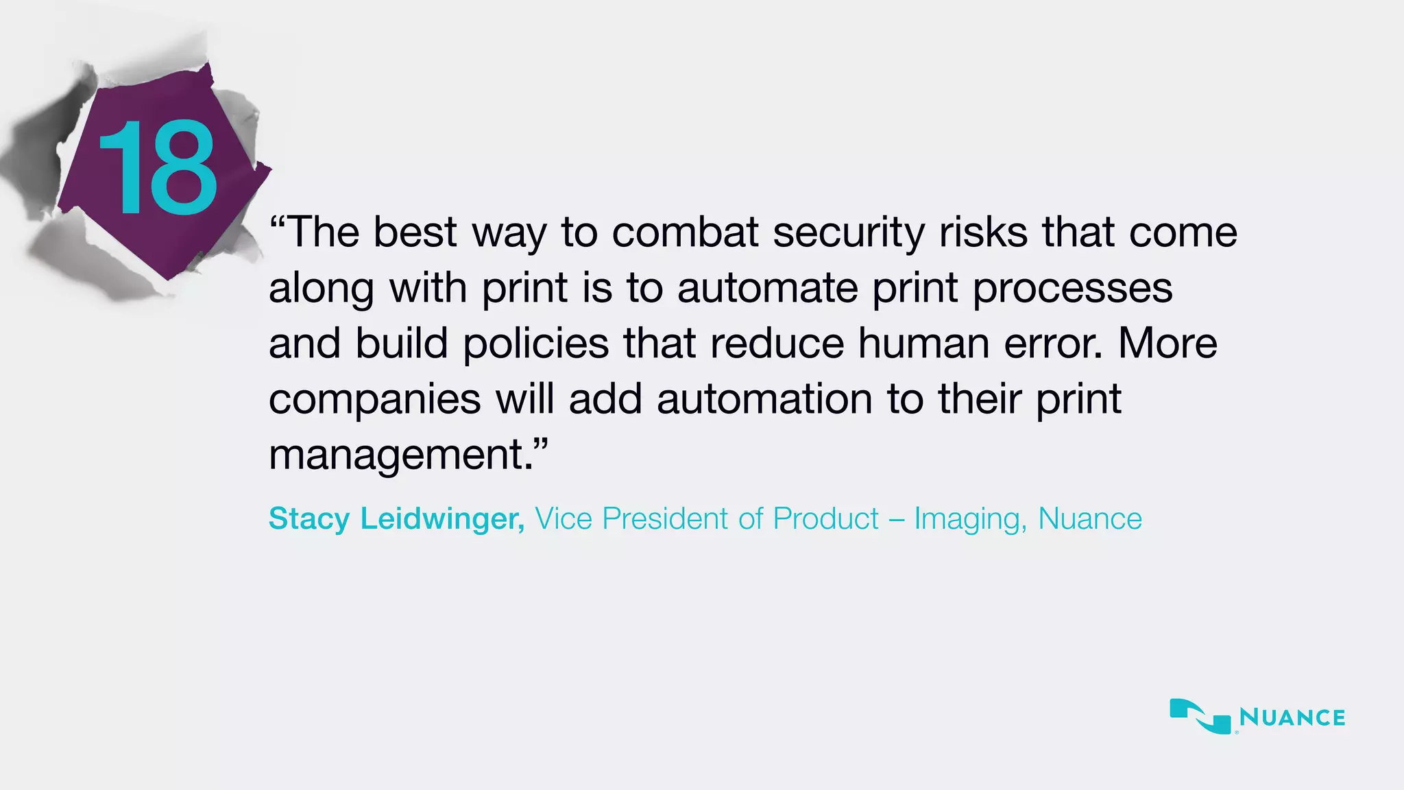 18 “The best way to combat security risks that come
along with print is to automate print processes
and build policies that reduce human error. More
companies will add automation to their print
management.”
Stacy Leidwinger, Vice President of Product – Imaging, Nuance
 