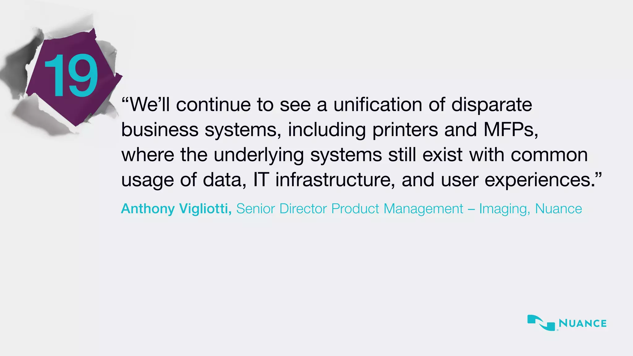 “We’ll continue to see a unification of disparate
business systems, including printers and MFPs,
where the underlying systems still exist with common
usage of data, IT infrastructure, and user experiences.”
Anthony Vigliotti, Senior Director Product Management – Imaging, Nuance
19
 