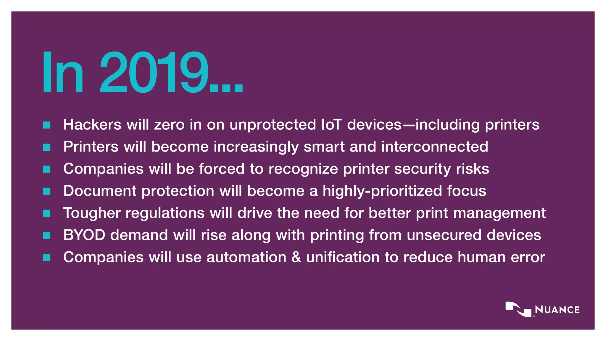 In 2019...
Hackers will zero in on unprotected IoT devices—including printers
Printers will become increasingly smart and interconnected
Companies will be forced to recognize printer security risks
Document protection will become a highly-prioritized focus
Tougher regulations will drive the need for better print management
BYOD demand will rise along with printing from unsecured devices
Companies will use automation & unification to reduce human error
 