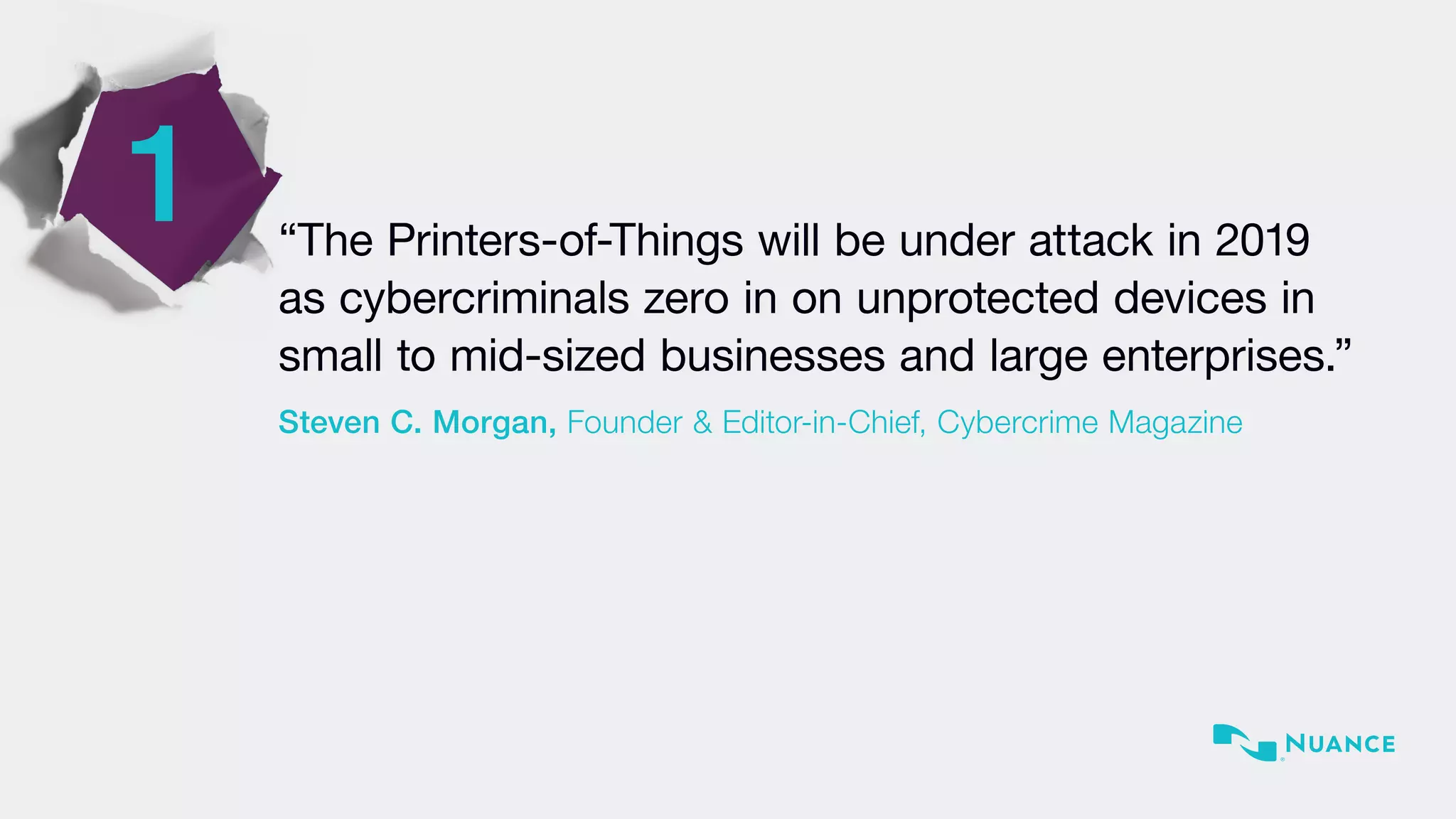 1 “The Printers-of-Things will be under attack in 2019
as cybercriminals zero in on unprotected devices in
small to mid-sized businesses and large enterprises.”
Steven C. Morgan, Founder & Editor-in-Chief, Cybercrime Magazine
 