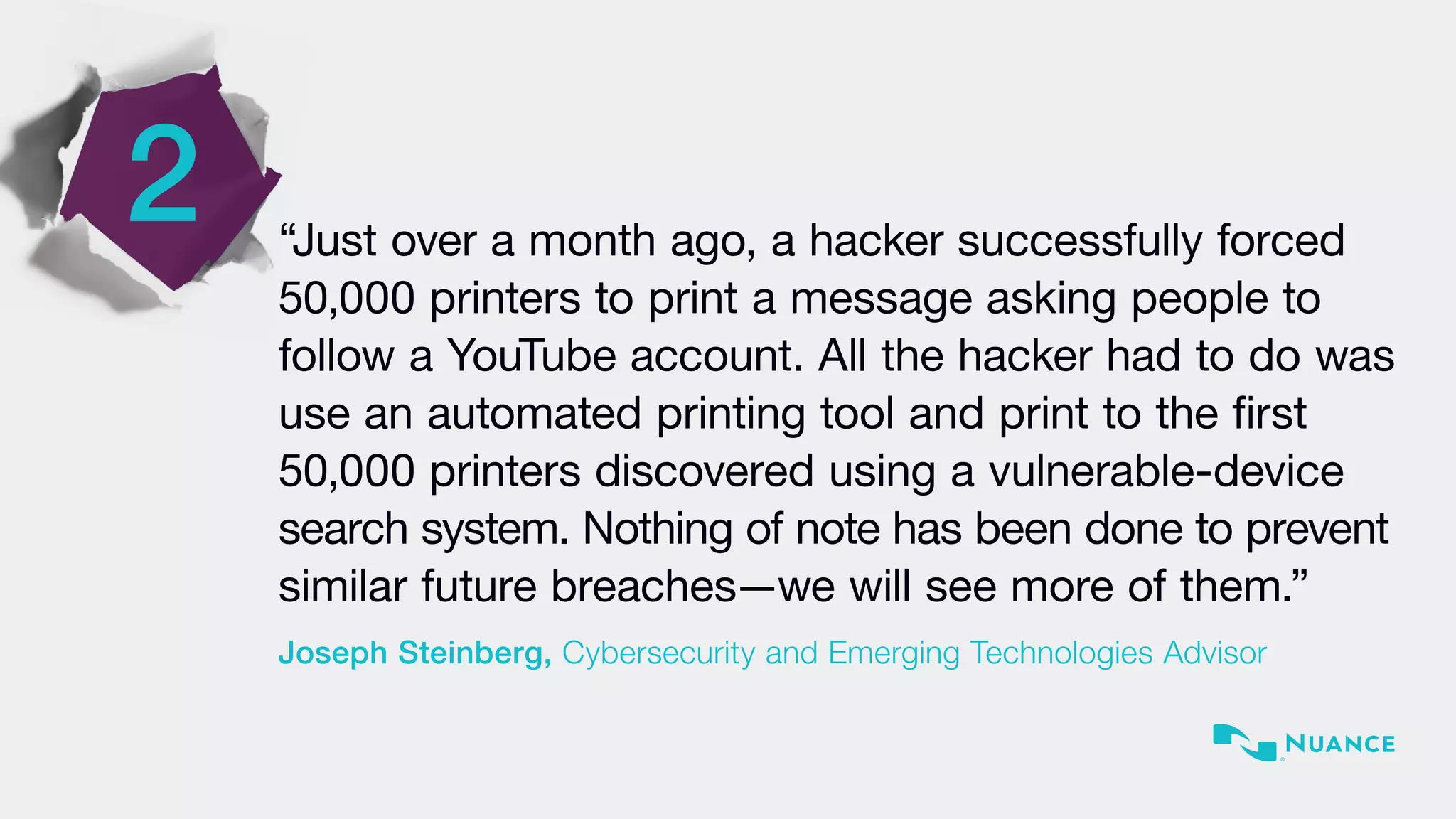 2 “Just over a month ago, a hacker successfully forced
50,000 printers to print a message asking people to
follow a YouTube account. All the hacker had to do was
use an automated printing tool and print to the first
50,000 printers discovered using a vulnerable-device
search system. Nothing of note has been done to prevent
similar future breaches—we will see more of them.”
Joseph Steinberg, Cybersecurity and Emerging Technologies Advisor
 