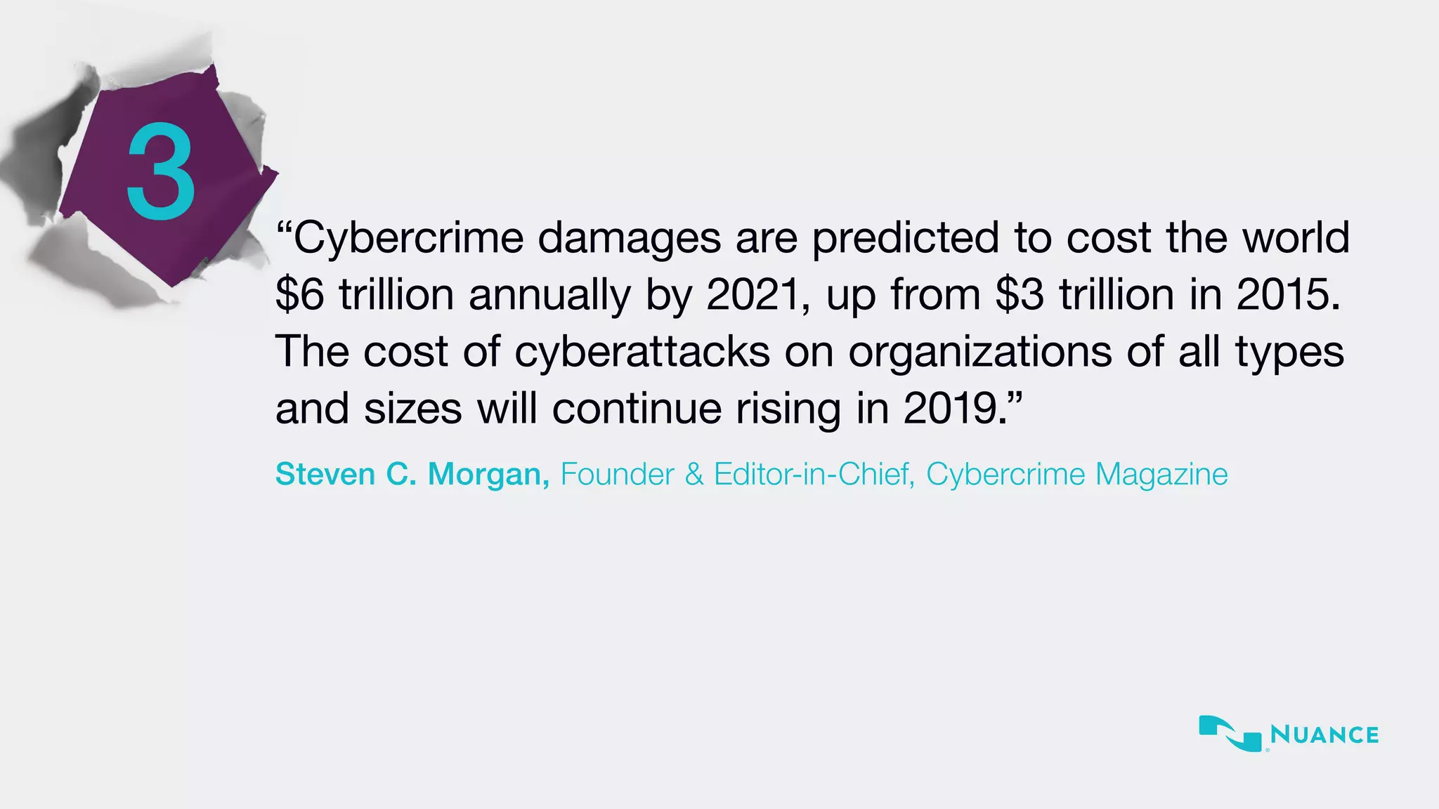 3 “Cybercrime damages are predicted to cost the world
$6 trillion annually by 2021, up from $3 trillion in 2015.
The cost of cyberattacks on organizations of all types
and sizes will continue rising in 2019.”
Steven C. Morgan, Founder & Editor-in-Chief, Cybercrime Magazine
 