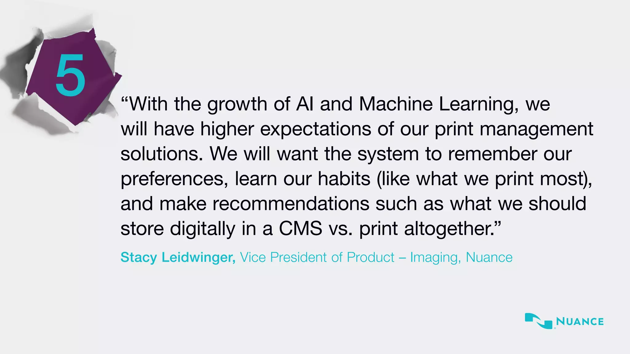 5 “With the growth of AI and Machine Learning, we
will have higher expectations of our print management
solutions. We will want the system to remember our
preferences, learn our habits (like what we print most),
and make recommendations such as what we should
store digitally in a CMS vs. print altogether.”
Stacy Leidwinger, Vice President of Product – Imaging, Nuance
 
