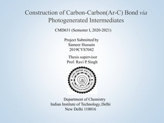 CMD631 (Semester I, 2020-2021)
Project Submitted by
Sameer Hussain
2019CYS7042
Thesis supervisor
Prof. Ravi P. Singh
Department of Chemistry
Indian Institute of Technology, Delhi
New Delhi 110016
Construction of Carbon-Carbon(Ar-C) Bond via
Photogenerated Intermediates
 