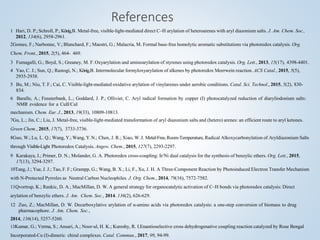 References
1 Hari, D. P.; Schroll, P.; König,B. Metal-free, visible-light-mediated direct C–H arylation of heteroarenes with aryl diazonium salts. J. Am. Chem. Soc.,
2012, 134(6), 2958-2961.
2Gomes, F.; Narbonne, V.; Blanchard, F.; Maestri, G.; Malacria, M. Formal base-free homolytic aromatic substitutions via photoredox catalysis. Org.
Chem. Front., 2015, 2(5), 464- 469.
3 Fumagalli, G.; Boyd, S.; Greaney, M. F. Oxyarylation and aminoarylation of styrenes using photoredox catalysis. Org. Lett., 2013, 15(17), 4398-4401.
4 Yao, C. J.; Sun, Q.; Rastogi, N.; König,B. Intermolecular formyloxyarylation of alkenes by photoredox Meerwein reaction. ACS Catal., 2015, 5(5),
2935-2938.
5 Bu, M.; Niu, T. F.; Cai, C. Visible-light-mediated oxidative arylation of vinylarenes under aerobic conditions. Catal. Sci. Technol., 2015, 5(2), 830-
834.
6 Baralle, A.; Fensterbank, L.; Goddard, J. P.; Ollivier, C. Aryl radical formation by copper (I) photocatalyzed reduction of diaryliodonium salts:
NMR evidence for a CuII/CuI
mechanism. Chem. Eur. J., 2013, 19(33), 10809-10813.
7Gu, L.; Jin, C.; Liu, J. Metal-free, visible-light-mediated transformation of aryl diazonium salts and (hetero) arenes: an efficient route to aryl ketones.
Green Chem., 2015, 17(7), 3733-3736.
8Guo, W.; Lu, L. Q.; Wang, Y.; Wang, Y.N.; Chen, J. R.; Xiao, W. J. Metal‐Free,Room‐Temperature, Radical Alkoxycarbonylation of Aryldiazonium Salts
through Visible‐Light Photoredox Catalysis. Angew. Chem., 2015, 127(7), 2293-2297.
9 Karakaya, I.; Primer, D. N.; Molander, G. A. Photoredox cross-coupling: Ir/Ni dual catalysis for the synthesis of benzylic ethers. Org. Lett., 2015,
17(13), 3294-3297.
10Tang, J.; Yue, J. J.; Tao, F. F.; Grampp, G.; Wang, B. X.; Li, F., Xu, J. H. A Three-Component Reaction by Photoinduced Electron Transfer Mechanism
with N-Protected Pyrroles as Neutral Carbon Nucleophiles. J. Org. Chem., 2014, 79(16), 7572-7582.
11Qvortrup, K.; Rankic, D. A.; MacMillan, D. W. A general strategy for organocatalytic activation of C–H bonds via photoredox catalysis: Direct
arylation of benzylic ethers. J. Am. Chem. Soc., 2014. 136(2), 626-629.
12 Zuo, Z.; MacMillan, D. W. Decarboxylative arylation of α-amino acids via photoredox catalysis: a one-step conversion of biomass to drug
pharmacophore. J. Am. Chem. Soc.,
2014, 136(14), 5257-5260.
13Kumar, G.; Verma, S.; Ansari, A.; Noor-ul, H. K.; Kureshy, R. I.Enantioselective cross dehydrogenative coupling reaction catalyzed by Rose Bengal
Incorporated-Cu (I)-dimeric chiral complexes. Catal. Commun., 2017, 99, 94-99.
 