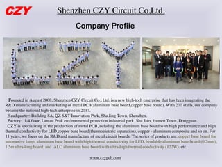 Shenzhen CZY Circuit Co,Ltd.
Company Profile
Founded in August 2008, Shenzhen CZY Circuit Co., Ltd. is a new high-tech enterprise that has been integrating the
R&D manufacturing and marketing of metal PCB(aluminum base board,copper base board). With 200 staffs, our company
became the national high-tech enterprise in 2017.
Headquarter: Building 8A, QZ S&T Innovation Park, Sha Jing Town, Shenzhen.
Factory: 1-4 floor, Lantau Peak environmental protection industrial park, Sha Jiao, Humen Town, Dongguan.
CZY is specializing in the production of metal PCB,including the aluminum base board with high performance and high
thermal conductivity for LED,copper base board(thermoeletcric separation), copper - aluminum composite and so on. For
11 years, we focus on the R&D and manufacture of metal circuit boards. The series of products are: copper base board for
automotive lamp, aluminum base board with high thermal conductivity for LED, bendable aluminum base board (0.2mm),
1.5m ultra-long board, and ALC aluminum base board with ultra-high thermal conductivity (122W), etc.
CZY
www.czypcb.com
 