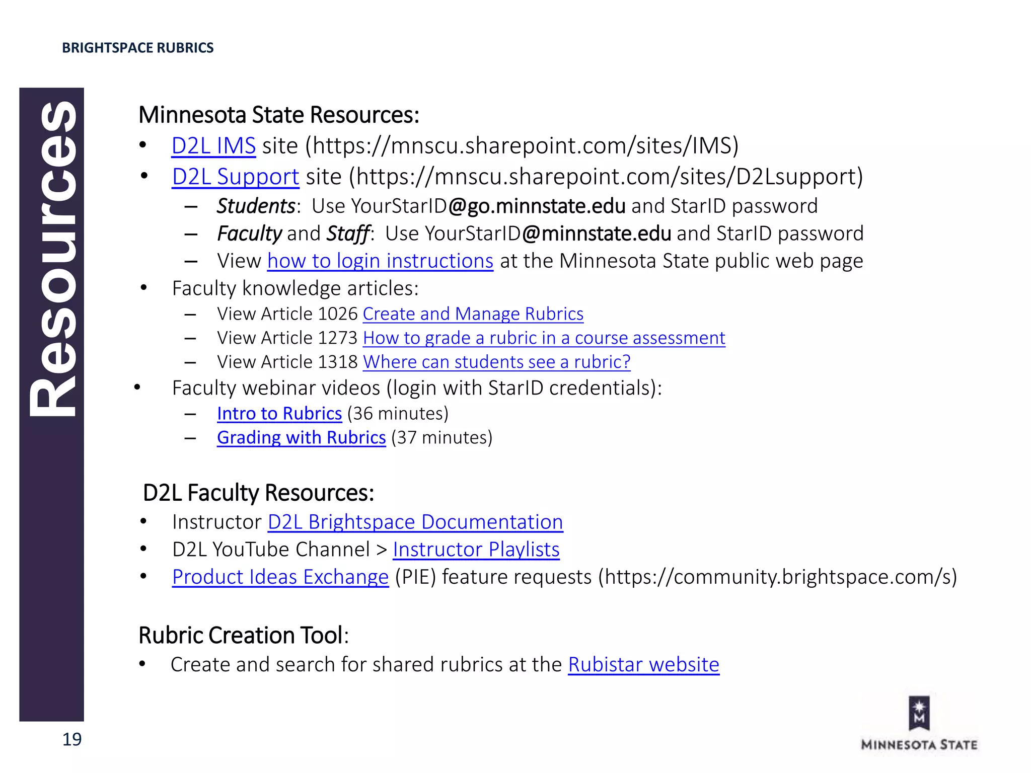 19
Resources
Minnesota State Resources:
• D2L IMS site (https://mnscu.sharepoint.com/sites/IMS)
• D2L Support site (https://mnscu.sharepoint.com/sites/D2Lsupport)
– Students: Use YourStarID@go.minnstate.edu and StarID password
– Faculty and Staff: Use YourStarID@minnstate.edu and StarID password
– View how to login instructions at the Minnesota State public web page
• Faculty knowledge articles:
– View Article 1026 Create and Manage Rubrics
– View Article 1273 How to grade a rubric in a course assessment
– View Article 1318 Where can students see a rubric?
• Faculty webinar videos (login with StarID credentials):
– Intro to Rubrics (36 minutes)
– Grading with Rubrics (37 minutes)
D2L Faculty Resources:
• Instructor D2L Brightspace Documentation
• D2L YouTube Channel > Instructor Playlists
• Product Ideas Exchange (PIE) feature requests (https://community.brightspace.com/s)
Rubric Creation Tool:
• Create and search for shared rubrics at the Rubistar website
BRIGHTSPACE RUBRICS
 