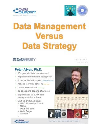 Peter Aiken, Ph.D.
Data Management  
Versus  
Data Strategy
Copyright 2018 by Data Blueprint Slide # !1
• DAMA International President 2009-2013
• DAMA International Achievement Award 2001 (with
Dr. E. F. "Ted" Codd
• DAMA International Community Award 2005
Peter Aiken, Ph.D.
• 33+ years in data management
• Repeated international recognition
• Founder, Data Blueprint (datablueprint.com)
• Associate Professor of IS (vcu.edu)
• DAMA International (dama.org)
• 10 books and dozens of articles
• Experienced w/ 500+ data
management practices
• Multi-year immersions: 
– US DoD (DISA/Army/Marines/DLA) 
– Nokia 
– Deutsche Bank 
– Wells Fargo 
– Walmart 
– … PETER AIKEN WITH JUANITA BILLINGS
FOREWORD BY JOHN BOTTEGA
MONETIZING
DATA MANAGEMENT
Unlocking the Value in Your Organization’s
Most Important Asset.
The Case for the
Chief Data Officer
Recasting the C-Suite to Leverage
Your MostValuable Asset
Peter Aiken and
Michael Gorman
Copyright 2018 by Data Blueprint Slide #
 
