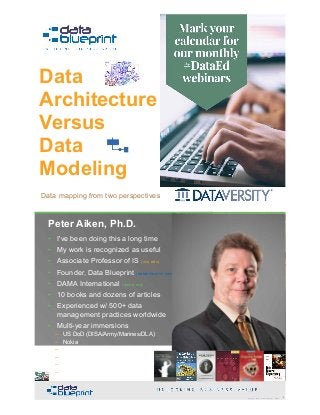 Peter Aiken, Ph.D.
Data
Architecture  
Versus  
Data  
Modeling
Copyright 2019 by Data Blueprint Slide # !1
Data mapping from two perspectives
• DAMA International President 2009-2013 / 2018
• DAMA International Achievement Award 2001  
(with Dr. E. F. "Ted" Codd
• DAMA International Community Award 2005
Peter Aiken, Ph.D.
!2Copyright 2019 by Data Blueprint Slide #
• I've been doing this a long time
• My work is recognized as useful
• Associate Professor of IS (vcu.edu)
• Founder, Data Blueprint (datablueprint.com)
• DAMA International (dama.org)
• 10 books and dozens of articles
• Experienced w/ 500+ data
management practices worldwide
• Multi-year immersions
– US DoD (DISA/Army/Marines/DLA)
– Nokia
– Deutsche Bank
– Wells Fargo
– Walmart
– …
PETER AIKEN WITH JUANITA BILLINGS
FOREWORD BY JOHN BOTTEGA
MONETIZING
DATA MANAGEMENT
Unlocking the Value in Your Organization’s
Most Important Asset.
 
