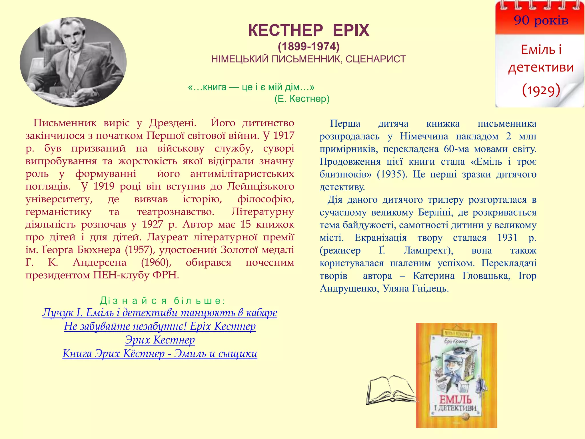 КЕСТНЕР ЕРІХ
(1899-1974)
НІМЕЦЬКИЙ ПИСЬМЕННИК, СЦЕНАРИСТ
90 років
Еміль і
детективи
(1929)
Письменник виріс у Дрездені. Його дитинство
закінчилося з початком Першої світової війни. У 1917
р. був призваний на військову службу, суворі
випробування та жорстокість якої відіграли значну
роль у формуванні його антимілітаристських
поглядів. У 1919 році він вступив до Лейпцізького
університету, де вивчав історію, філософію,
германістику та театрознавство. Літературну
діяльність розпочав у 1927 р. Автор має 15 книжок
про дітей і для дітей. Лауреат літературної премії
ім. Ґеорґа Бюхнера (1957), удостоєний Золотої медалі
Г. К. Андерсена (1960), обирався почесним
президентом ПЕН-клубу ФРН.
Дізнайся більше:
Лучук І. Еміль і детективи танцюють в кабаре
Не забувайте незабутнє! Еріх Кестнер
Эрих Кестнер
Книга Эрих Кёстнер - Эмиль и сыщики
Перша дитяча книжка письменника
розпродалась у Німеччина накладом 2 млн
примірників, перекладена 60-ма мовами світу.
Продовження цієї книги стала «Еміль і троє
близнюків» (1935). Це перші зразки дитячого
детективу.
Дія даного дитячого трилеру розгорталася в
сучасному великому Берліні, де розкривається
тема байдужості, самотності дитини у великому
місті. Екранізація твору сталася 1931 р.
(режисер Ґ. Лампрехт), вона також
користувалася шаленим успіхом. Перекладачі
творів автора – Катерина Гловацька, Ігор
Андрущенко, Уляна Гнідець.
«…книга — це і є мій дім…»
(Е. Кестнер)
 