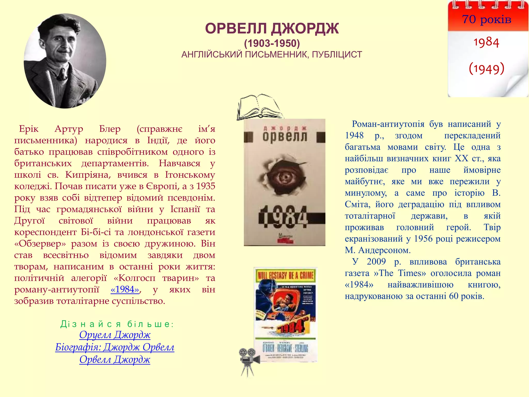 ОРВЕЛЛ ДЖОРДЖ
(1903-1950)
АНГЛІЙСЬКИЙ ПИСЬМЕННИК, ПУБЛІЦИСТ
70 років
1984
(1949)
Ерік Артур Блер (справжнє ім’я
письменника) народися в Індії, де його
батько працював співробітником одного із
британських департаментів. Навчався у
школі св. Кипріяна, вчився в Ітонському
коледжі. Почав писати уже в Європі, а з 1935
року взяв собі відтепер відомий псевдонім.
Під час громадянської війни у Іспанії та
Другої світової війни працював як
кореспондент Бі-бі-сі та лондонської газети
«Обзервер» разом із своєю дружиною. Він
став всесвітньо відомим завдяки двом
творам, написаним в останні роки життя:
політичній алегорії «Колгосп тварин» та
роману-антиутопії «1984», у яких він
зобразив тоталітарне суспільство.
Дізнайся більше:
Оруелл Джордж
Біографія: Джордж Орвелл
Орвелл Джордж
Роман-антиутопія був написаний у
1948 р., згодом перекладений
багатьма мовами світу. Це одна з
найбільш визначних книг ХХ ст., яка
розповідає про наше ймовірне
майбутнє, яке ми вже пережили у
минулому, а саме про історію В.
Сміта, його деградацію під впливом
тоталітарної держави, в якій
проживав головний герой. Твір
екранізований у 1956 році режисером
М. Андерсоном.
У 2009 р. впливова британська
газета »The Times» оголосила роман
«1984» найважливішою книгою,
надрукованою за останні 60 років.
 