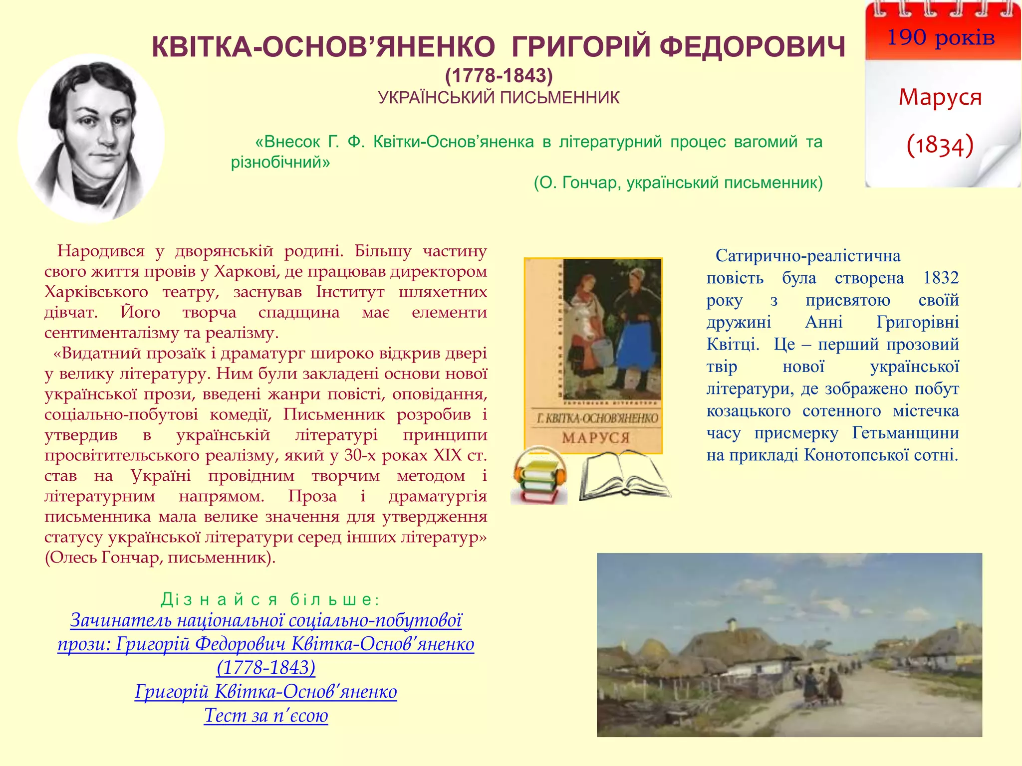 КВІТКА-ОСНОВ’ЯНЕНКО ГРИГОРІЙ ФЕДОРОВИЧ
(1778-1843)
УКРАЇНСЬКИЙ ПИСЬМЕННИК
190 років
Маруся
(1834)
Народився у дворянській родині. Більшу частину
свого життя провів у Харкові, де працював директором
Харківського театру, заснував Інститут шляхетних
дівчат. Його творча спадщина має елементи
сентименталізму та реалізму.
«Видатний прозаїк і драматург широко відкрив двері
у велику літературу. Ним були закладені основи нової
української прози, введені жанри повісті, оповідання,
соціально-побутові комедії, Письменник розробив і
утвердив в українській літературі принципи
просвітительського реалізму, який у 30-х роках ХІХ ст.
став на Україні провідним творчим методом і
літературним напрямом. Проза і драматургія
письменника мала велике значення для утвердження
статусу української літератури серед інших літератур»
(Олесь Гончар, письменник).
Дізнайся більше:
Зачинатель національної соціально-побутової
прози: Григорій Федорович Квітка-Основ’яненко
(1778-1843)
Григорій Квітка-Основ’яненко
Тест за п’єсою
Сатирично-реалістична
повість була створена 1832
року з присвятою своїй
дружині Анні Григорівні
Квітці. Це – перший прозовий
твір нової української
літератури, де зображено побут
козацького сотенного містечка
часу присмерку Гетьманщини
на прикладі Конотопської сотні.
«Внесок Г. Ф. Квітки-Основ’яненка в літературний процес вагомий та
різнобічний»
(О. Гончар, український письменник)
 
