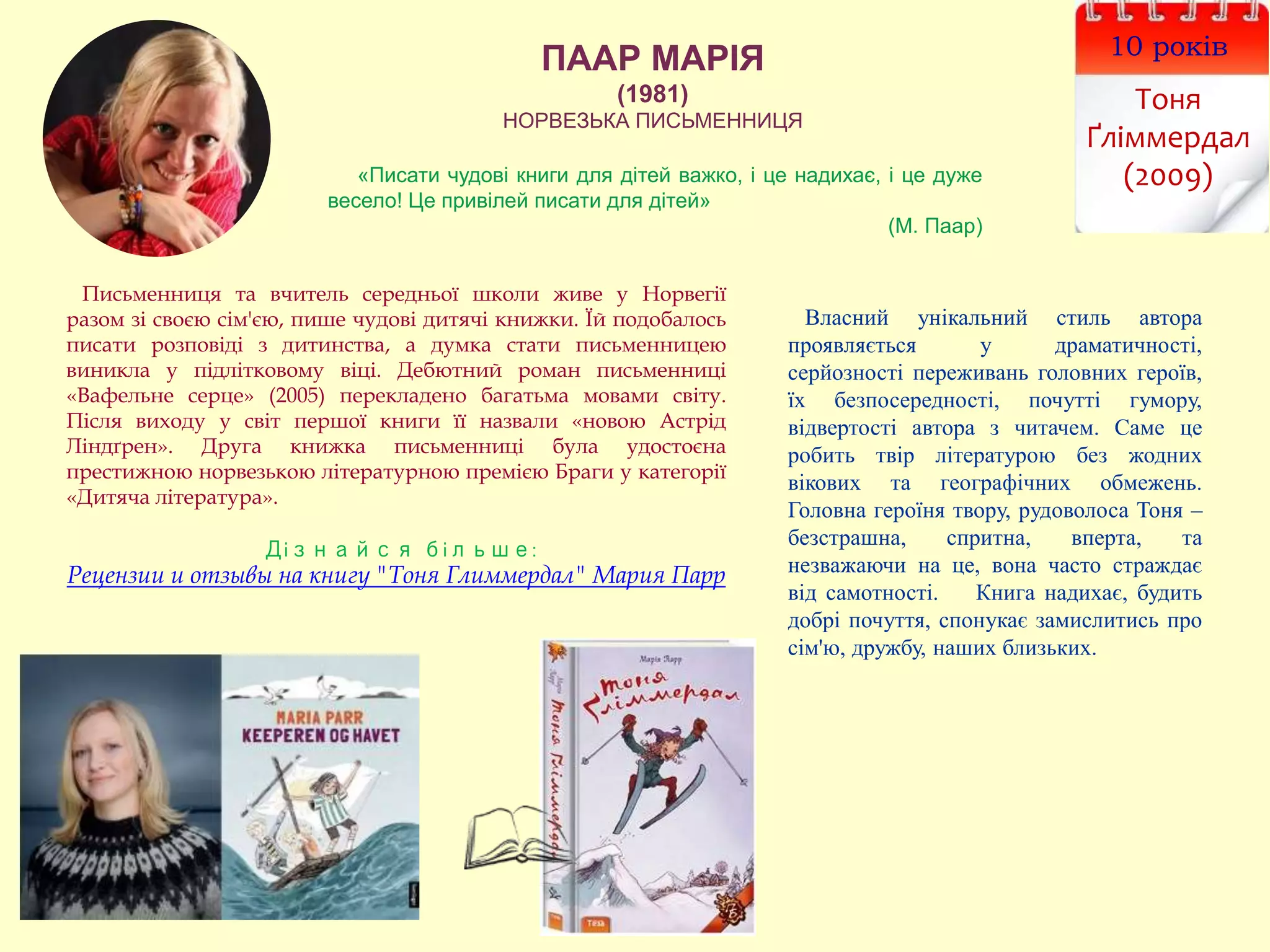 ПААР МАРІЯ
(1981)
НОРВЕЗЬКА ПИСЬМЕННИЦЯ
10 років
Тоня
Ґліммердал
(2009)
Письменниця та вчитель середньої школи живе у Норвегії
разом зі своєю сім'єю, пише чудові дитячі книжки. Їй подобалось
писати розповіді з дитинства, а думка стати письменницею
виникла у підлітковому віці. Дебютний роман письменниці
«Вафельне серце» (2005) перекладено багатьма мовами світу.
Після виходу у світ першої книги її назвали «новою Астрід
Ліндґрен». Друга книжка письменниці була удостоєна
престижною норвезькою літературною премією Браги у категорії
«Дитяча література».
Дізнайся більше:
Рецензии и отзывы на книгу "Тоня Глиммердал" Мария Парр
Власний унікальний стиль автора
проявляється у драматичності,
серйозності переживань головних героїв,
їх безпосередності, почутті гумору,
відвертості автора з читачем. Саме це
робить твір літературою без жодних
вікових та географічних обмежень.
Головна героїня твору, рудоволоса Тоня –
безстрашна, спритна, вперта, та
незважаючи на це, вона часто страждає
від самотності. Книга надихає, будить
добрі почуття, спонукає замислитись про
сім'ю, дружбу, наших близьких.
«Писати чудові книги для дітей важко, і це надихає, і це дуже
весело! Це привілей писати для дітей»
(М. Паар)
 