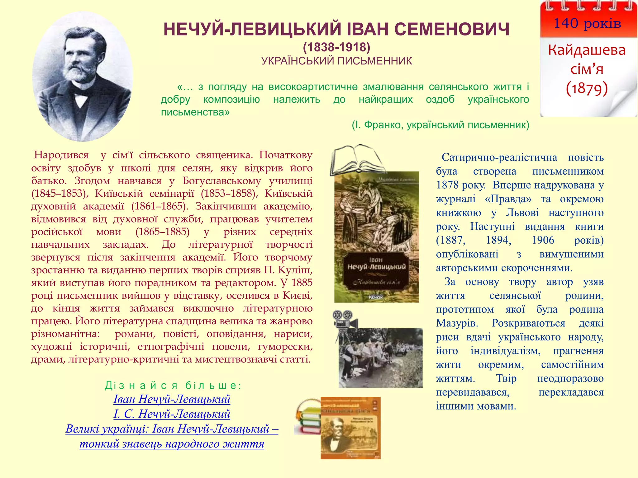 140 років
Кайдашева
сім’я
(1879)
НЕЧУЙ-ЛЕВИЦЬКИЙ ІВАН СЕМЕНОВИЧ
(1838-1918)
УКРАЇНСЬКИЙ ПИСЬМЕННИК
Народився у сім'ї сільського священика. Початкову
освіту здобув у школі для селян, яку відкрив його
батько. Згодом навчався у Богуславському училищі
(1845–1853), Київській семінарії (1853–1858), Київській
духовній академії (1861–1865). Закінчивши академію,
відмовився від духовної служби, працював учителем
російської мови (1865–1885) у різних середніх
навчальних закладах. До літературної творчості
звернувся після закінчення академії. Його творчому
зростанню та виданню перших творів сприяв П. Куліш,
який виступав його порадником та редактором. У 1885
році письменник вийшов у відставку, оселився в Києві,
до кінця життя займався виключно літературною
працею. Його літературна спадщина велика та жанрово
різноманітна: романи, повісті, оповідання, нариси,
художні історичні, етнографічні новели, гуморески,
драми, літературно-критичні та мистецтвознавчі статті.
Дізнайся більше:
Іван Нечуй-Левицький
І. С. Нечуй-Левицький
Великі українці: Іван Нечуй-Левицький –
тонкий знавець народного життя
Сатирично-реалістична повість
була створена письменником
1878 року. Вперше надрукована у
журналі «Правда» та окремою
книжкою у Львові наступного
року. Наступні видання книги
(1887, 1894, 1906 років)
опубліковані з вимушеними
авторськими скороченнями.
За основу твору автор узяв
життя селянської родини,
прототипом якої була родина
Мазурів. Розкриваються деякі
риси вдачі українського народу,
його індивідуалізм, прагнення
жити окремим, самостійним
життям. Твір неодноразово
перевидавався, перекладався
іншими мовами.
«… з погляду на високоартистичне змалювання селянського життя і
добру композицію належить до найкращих оздоб українського
письменства»
(І. Франко, український письменник)
 