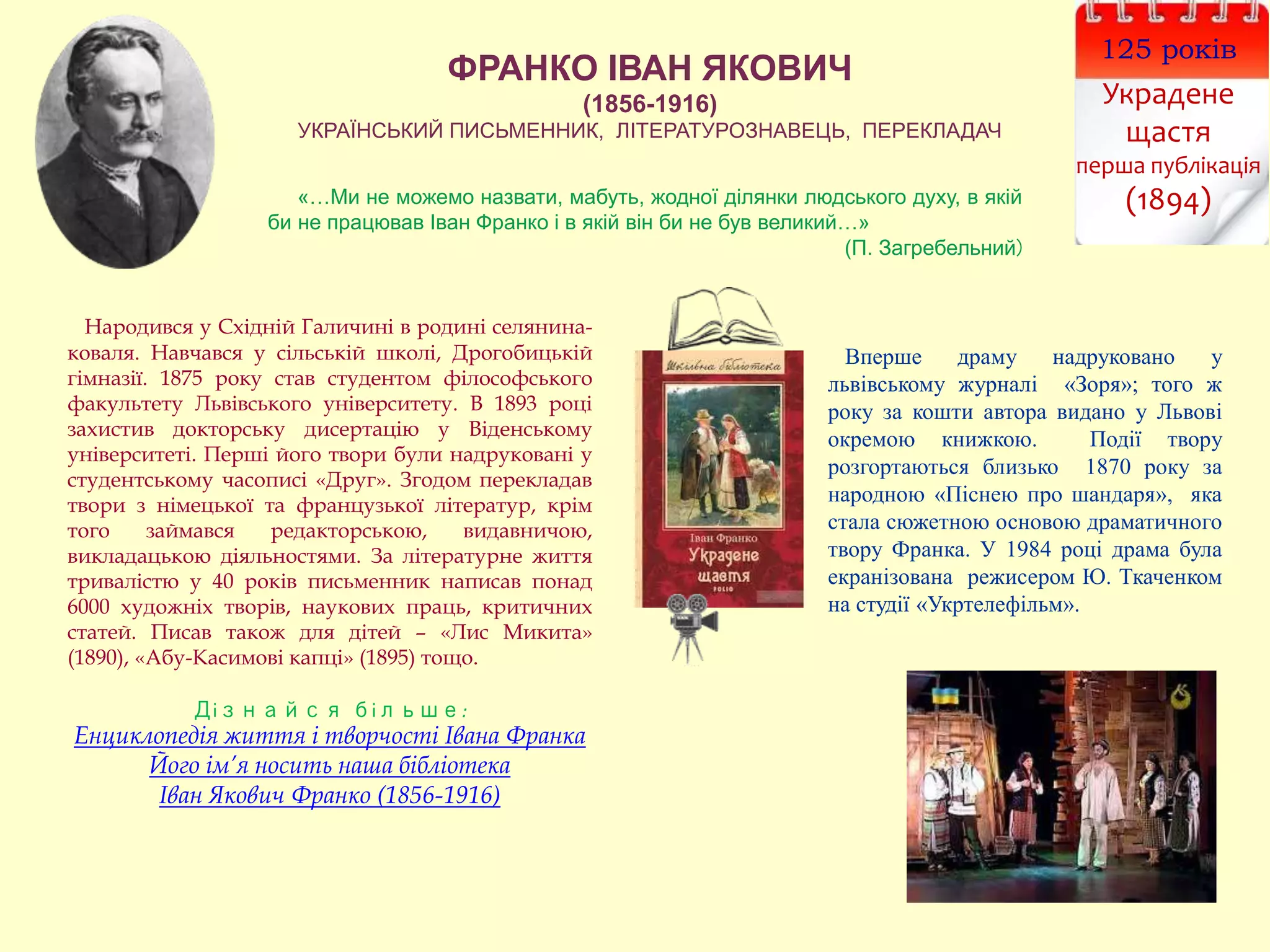 ФРАНКО ІВАН ЯКОВИЧ
(1856-1916)
УКРАЇНСЬКИЙ ПИСЬМЕННИК, ЛІТЕРАТУРОЗНАВЕЦЬ, ПЕРЕКЛАДАЧ
«…Ми не можемо назвати, мабуть, жодної ділянки людського духу, в якій
би не працював Іван Франко і в якій він би не був великий…»
(П. Загребельний)
Вперше драму надруковано у
львівському журналі «Зоря»; того ж
року за кошти автора видано у Львові
окремою книжкою. Події твору
розгортаються близько 1870 року за
народною «Піснею про шандаря», яка
стала сюжетною основою драматичного
твору Франка. У 1984 році драма була
екранізована режисером Ю. Ткаченком
на студії «Укртелефільм».
Народився у Східній Галичині в родині селянина-
коваля. Навчався у сільській школі, Дрогобицькій
гімназії. 1875 року став студентом філософського
факультету Львівського університету. В 1893 році
захистив докторську дисертацію у Віденському
університеті. Перші його твори були надруковані у
студентському часописі «Друг». Згодом перекладав
твори з німецької та французької літератур, крім
того займався редакторською, видавничою,
викладацькою діяльностями. За літературне життя
тривалістю у 40 років письменник написав понад
6000 художніх творів, наукових праць, критичних
статей. Писав також для дітей – «Лис Микита»
(1890), «Абу-Касимові капці» (1895) тощо.
Дізнайся більше:
Енциклопедія життя і творчості Івана Франка
Його ім’я носить наша бібліотека
Іван Якович Франко (1856-1916)
125 років
Украдене
щастя
перша публікація
(1894)
 