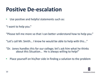 10
Positive De-escalation
• Use positive and helpful statements such as:
“I want to help you.”
“Please tell me more so that I can better understand how to help you.”
“Let’s call Mr. Smith… I know he would be able to help with this…”
“Dr. Jones handles this for our college; let’s ask him what he thinks
about this Situation… He is always willing to help!”
• Place yourself on his/her side in finding a solution to the problem
 