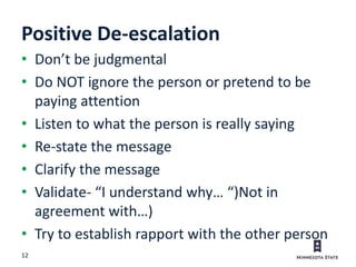 12
Positive De-escalation
• Don’t be judgmental
• Do NOT ignore the person or pretend to be
paying attention
• Listen to what the person is really saying
• Re-state the message
• Clarify the message
• Validate- “I understand why… “)Not in
agreement with…)
• Try to establish rapport with the other person
 