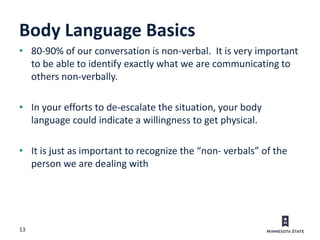 13
Body Language Basics
• 80-90% of our conversation is non-verbal. It is very important
to be able to identify exactly what we are communicating to
others non-verbally.
• In your efforts to de-escalate the situation, your body
language could indicate a willingness to get physical.
• It is just as important to recognize the “non- verbals” of the
person we are dealing with
 