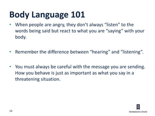 14
Body Language 101
• When people are angry, they don’t always “listen” to the
words being said but react to what you are “saying” with your
body.
• Remember the difference between “hearing” and “listening”.
• You must always be careful with the message you are sending.
How you behave is just as important as what you say in a
threatening situation.
 