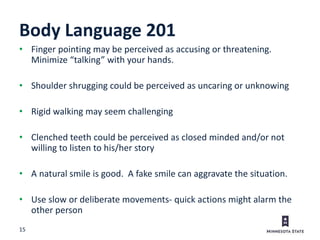 15
Body Language 201
• Finger pointing may be perceived as accusing or threatening.
Minimize “talking” with your hands.
• Shoulder shrugging could be perceived as uncaring or unknowing
• Rigid walking may seem challenging
• Clenched teeth could be perceived as closed minded and/or not
willing to listen to his/her story
• A natural smile is good. A fake smile can aggravate the situation.
• Use slow or deliberate movements- quick actions might alarm the
other person
 
