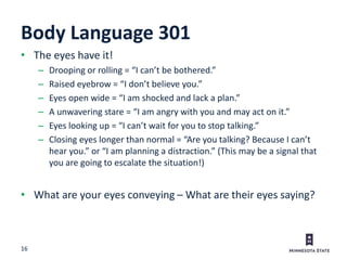 16
Body Language 301
• The eyes have it!
– Drooping or rolling = “I can’t be bothered.”
– Raised eyebrow = “I don’t believe you.”
– Eyes open wide = “I am shocked and lack a plan.”
– A unwavering stare = “I am angry with you and may act on it.”
– Eyes looking up = “I can’t wait for you to stop talking.”
– Closing eyes longer than normal = “Are you talking? Because I can’t
hear you.” or “I am planning a distraction.” (This may be a signal that
you are going to escalate the situation!)
• What are your eyes conveying – What are their eyes saying?
 
