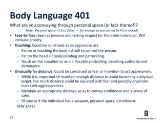 17
Body Language 401
What are you conveying through personal space (or lack thereof)?
Note: Personal space =1.5 to 3 feet -- far enough so you cannot be hit or kicked!
• Face-to-face: Seen as invasive and lacking respect for the other individual. Will
increase anxiety.
• Touching: Could be construed as an aggressive act.
– Pat on or touching the back = A will to control the person.
– Pat on the head = Condescending and patronizing.
– Touch on the shoulder or arm = Possibly controlling, asserting authority and
dominance.
• Unusually far distance: Could be construed as fear or intention to act aggressively.
– While it is important to maintain enough distance to avoid becoming a physical
target, too much distance could be equated with fear and possibly engender
increased aggressiveness.
– Maintain an appropriate distance so as to convey confidence and a sense of
calm.
– Of course if the individual has a weapon, personal space is irrelevant.
STAY SAFE!
 