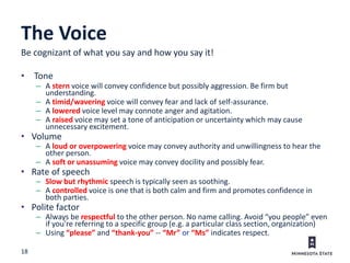 18
The Voice
Be cognizant of what you say and how you say it!
• Tone
– A stern voice will convey confidence but possibly aggression. Be firm but
understanding.
– A timid/wavering voice will convey fear and lack of self-assurance.
– A lowered voice level may connote anger and agitation.
– A raised voice may set a tone of anticipation or uncertainty which may cause
unnecessary excitement.
• Volume
– A loud or overpowering voice may convey authority and unwillingness to hear the
other person.
– A soft or unassuming voice may convey docility and possibly fear.
• Rate of speech
– Slow but rhythmic speech is typically seen as soothing.
– A controlled voice is one that is both calm and firm and promotes confidence in
both parties.
• Polite factor
– Always be respectful to the other person. No name calling. Avoid “you people” even
if you’re referring to a specific group (e.g. a particular class section, organization)
– Using “please” and “thank-you” -- “Mr” or “Ms” indicates respect.
 