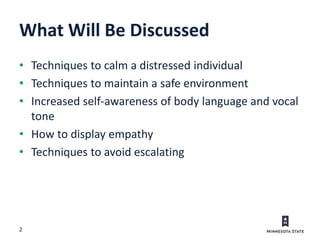 2
What Will Be Discussed
• Techniques to calm a distressed individual
• Techniques to maintain a safe environment
• Increased self-awareness of body language and vocal
tone
• How to display empathy
• Techniques to avoid escalating
 