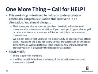 21
One More Thing – Call for HELP!
• This workshop is designed to help you to de-escalate a
potentially dangerous situation NOT intervene in an
altercation. You should always…
– Alert someone else as soon as possible. (No help will arrive until
someone else knows your situation. If you can’t get to your phone, yell
or raise your voice so someone will know that this is not a normal
conversation.
– We do not advise that you take the opportunity to practice your attack
skills. This opens the door for injury to you, the aggressor, or innocent
bystanders, as well as potential legal troubles. You should, however,
protect yourself if physically threatened or assaulted.
• REMEMBER:
– There is safety in numbers.
– It will be beneficial to have a witness, if the situation worsens and
someone is injured.
 