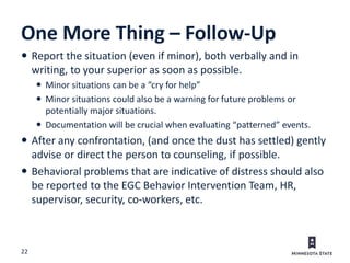 22
One More Thing – Follow-Up
 Report the situation (even if minor), both verbally and in
writing, to your superior as soon as possible.
 Minor situations can be a “cry for help”
 Minor situations could also be a warning for future problems or
potentially major situations.
 Documentation will be crucial when evaluating “patterned” events.
 After any confrontation, (and once the dust has settled) gently
advise or direct the person to counseling, if possible.
 Behavioral problems that are indicative of distress should also
be reported to the EGC Behavior Intervention Team, HR,
supervisor, security, co-workers, etc.
 