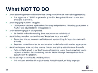 23
What NOT TO DO
• Avoid becoming emotionally involved or taking accusations or name calling personally.
– The aggressor is TRYING to get under your skin. Recognize this and control your
emotions at all times.
• Avoid engaging in power struggles.
– Often people become agitated because they feel powerless. Throwing your power in
his/her face could escalate the aggression.
• Avoid becoming rigid in your process.
– Be flexible and understanding. Treat the person as an individual.
• Avoid telling the other person that you “know how he or she feels.”
– Remember the person wants validation not a patronizing, let’s-get-this-over-with
attitude.
– Save your relatable stories for another time but DO offer advice when appropriate.
• Avoid raising your voice, cussing, making threats, and giving ultimatums or demands.
– Fight-or-flight, which is our body’s natural response to any threat, may lead you to
respond in-kind to the threatening person. Resist this urge so that you avoid an
escalation of the problem.
• Do not attempt to intimidate a hostile person.
– This includes intimidation in your words, how you speak, or body language.
 