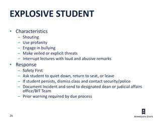 26
• Characteristics
– Shouting
– Use profanity
– Engage in bullying
– Make veiled or explicit threats
– Interrupt lectures with loud and abusive remarks
• Response
– Safety First
– Ask student to quiet down, return to seat, or leave
– If student persists, dismiss class and contact security/police
– Document Incident and send to designated dean or judicial affairs
office/BIT Team
– Prior warning required by due process
EXPLOSIVE STUDENT
 