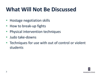 3
What Will Not Be Discussed
• Hostage negotiation skills
• How to break-up fights
• Physical intervention techniques
• Judo take-downs
• Techniques for use with out of control or violent
students
 