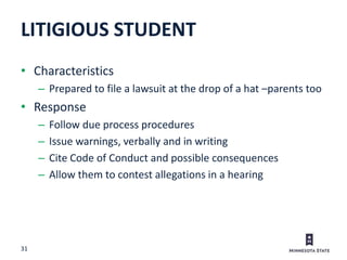 31
• Characteristics
– Prepared to file a lawsuit at the drop of a hat –parents too
• Response
– Follow due process procedures
– Issue warnings, verbally and in writing
– Cite Code of Conduct and possible consequences
– Allow them to contest allegations in a hearing
LITIGIOUS STUDENT
 