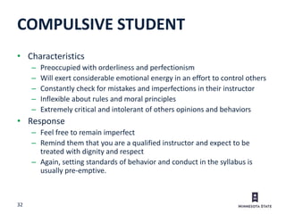 32
• Characteristics
– Preoccupied with orderliness and perfectionism
– Will exert considerable emotional energy in an effort to control others
– Constantly check for mistakes and imperfections in their instructor
– Inflexible about rules and moral principles
– Extremely critical and intolerant of others opinions and behaviors
• Response
– Feel free to remain imperfect
– Remind them that you are a qualified instructor and expect to be
treated with dignity and respect
– Again, setting standards of behavior and conduct in the syllabus is
usually pre-emptive.
COMPULSIVE STUDENT
 