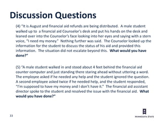 33
Discussion Questions
(4) “It is August and financial aid refunds are being distributed. A male student
walked up to a financial aid Counselor’s desk and put his hands on the desk and
leaned over into the Counselor’s face looking into her eyes and saying with a stern
voice, “I need my money.” Nothing further was said. The Counselor looked up the
information for the student to discuss the status of his aid and provided this
information. The situation did not escalate beyond this. What would you have
done?”
(5) “A male student walked in and stood about 4 feet behind the financial aid
counter computer and just standing there staring ahead without uttering a word.
The employee asked if he needed any help and the student ignored the question.
A second employee asked twice if he needed help, and the student responded,
“I’m supposed to have my money and I don’t have it.” The financial aid assistant
director spoke to the student and resolved the issue with the financial aid. What
would you have done?”
 