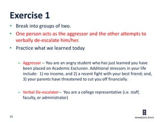 35
Exercise 1
• Break into groups of two.
• One person acts as the aggressor and the other attempts to
verbally de-escalate him/her.
• Practice what we learned today
– Aggressor -- You are an angry student who has just learned you have
been placed on Academic Exclusion. Additional stressors in your life
include: 1) no income, and 2) a recent fight with your best friend; and,
3) your parents have threatened to cut you off financially.
– Verbal De-escalator-- You are a college representative (i.e. staff,
faculty, or administrator)
 