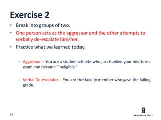 36
Exercise 2
• Break into groups of two.
• One person acts as the aggressor and the other attempts to
verbally de-escalate him/her.
• Practice what we learned today.
– Aggressor -- You are a student-athlete who just flunked your mid-term
exam and became “ineligible.”
– Verbal De-escalator-- You are the faculty member who gave the failing
grade.
 