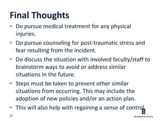 37
Final Thoughts
• Do pursue medical treatment for any physical
injuries.
• Do pursue counseling for post-traumatic stress and
fear resulting from the incident.
• Do discuss the situation with involved faculty/staff to
brainstorm ways to avoid or address similar
situations in the future.
• Steps must be taken to prevent other similar
situations from occurring. This may include the
adoption of new policies and/or an action plan.
• This will also help with regaining a sense of control.
 