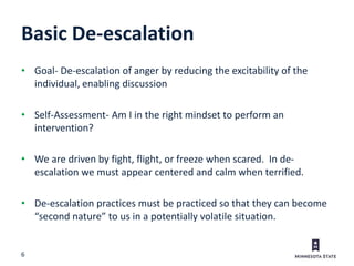 6
Basic De-escalation
• Goal- De-escalation of anger by reducing the excitability of the
individual, enabling discussion
• Self-Assessment- Am I in the right mindset to perform an
intervention?
• We are driven by fight, flight, or freeze when scared. In de-
escalation we must appear centered and calm when terrified.
• De-escalation practices must be practiced so that they can become
“second nature” to us in a potentially volatile situation.
 