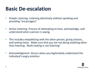 7
Basic De-escalation
• Simple Listening- Listening attentively without speaking and
providing “encouragers”.
• Active Listening- Process of attempting to hear, acknowledge, and
understand what a person is saying.
• This includes empathizing with the other person, giving choices,
and setting limits. Make sure that you are not doing anything other
than listening. Multi-tasking is not listening!
• Acknowledgment- Occurs when you legitimately understand the
individual’s angry emotion.
 