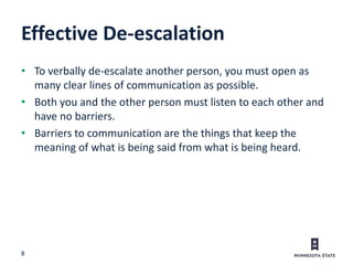 8
Effective De-escalation
• To verbally de-escalate another person, you must open as
many clear lines of communication as possible.
• Both you and the other person must listen to each other and
have no barriers.
• Barriers to communication are the things that keep the
meaning of what is being said from what is being heard.
 