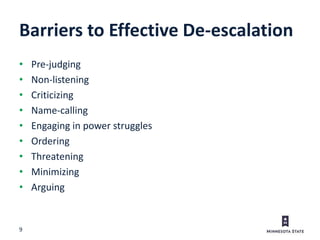 9
Barriers to Effective De-escalation
• Pre-judging
• Non-listening
• Criticizing
• Name-calling
• Engaging in power struggles
• Ordering
• Threatening
• Minimizing
• Arguing
 