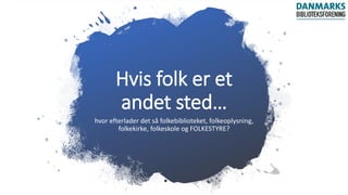 Hvis folk er et
andet sted…
hvor efterlader det så folkebiblioteket, folkeoplysning,
folkekirke, folkeskole og FOLKESTYRE?
 