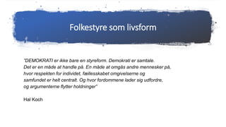 Folkestyre som livsform
”DEMOKRATI er ikke bare en styreform. Demokrati er samtale.
Det er en måde at handle på. En måde at omgås andre mennesker på,
hvor respekten for individet, fællesskabet omgivelserne og
samfundet er helt centralt. Og hvor fordommene lader sig udfordre,
og argumenterne flytter holdninger”
Hal Koch
 