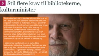 ”Bibliotekernes fulde potentiale udnyttes ikke nok. Vi
har i dag en lov som definerer bibliotekets rolle som
en passiv formidler af materialer. Hvis vi i stedet får
en bibliotekslov, hvor hver kommune aktivt skal bruge
biblioteket til at udvikle debat, vide, læsning og
uddannelse, styrker vi både kommunen og
sammenhængskraften. Bibliotekerne er jo en af
borgerne sidste fælles folkeinstitutioner, hvor langt
over halvdelen af befolkningen kommer på tværs af
tilhørsforhold, og de har formået at omstille sig.
I sidste ende handler det om at styrke både
fællesskab, velfærd og demokrati. Det kommer ikke
bare af sig selv, derfor skal vi stille flere krav til alle
kommunerne. ” siger Steen Bording Andersen (A),
formand for Danmarks Biblioteksforening i sin tale på
Det Bibliotekspolitiske Topmøde 2019.
 
